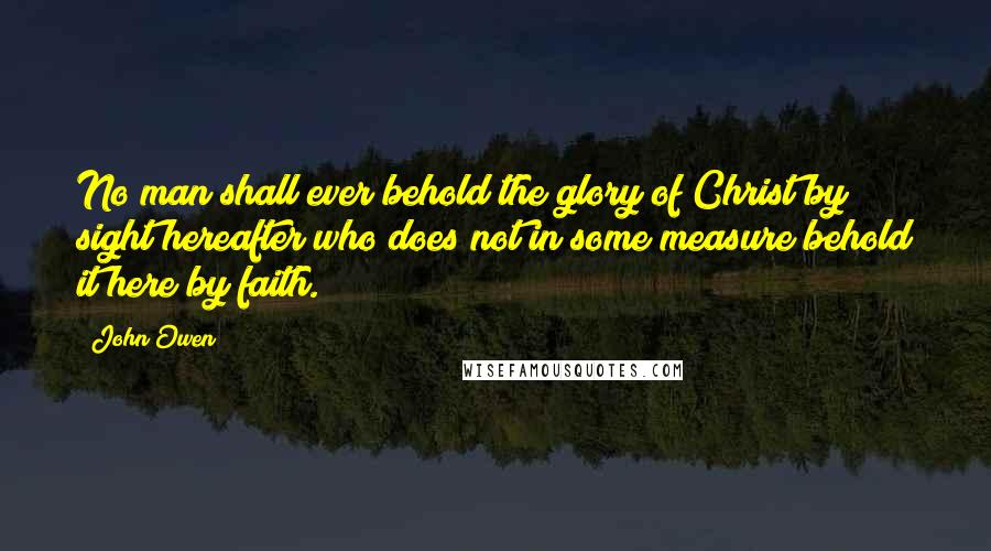 John Owen Quotes: No man shall ever behold the glory of Christ by sight hereafter who does not in some measure behold it here by faith.