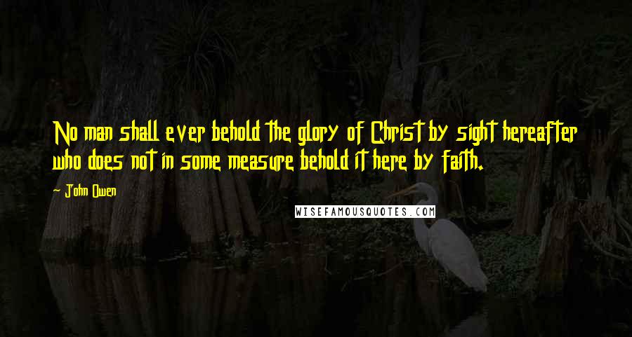 John Owen Quotes: No man shall ever behold the glory of Christ by sight hereafter who does not in some measure behold it here by faith.