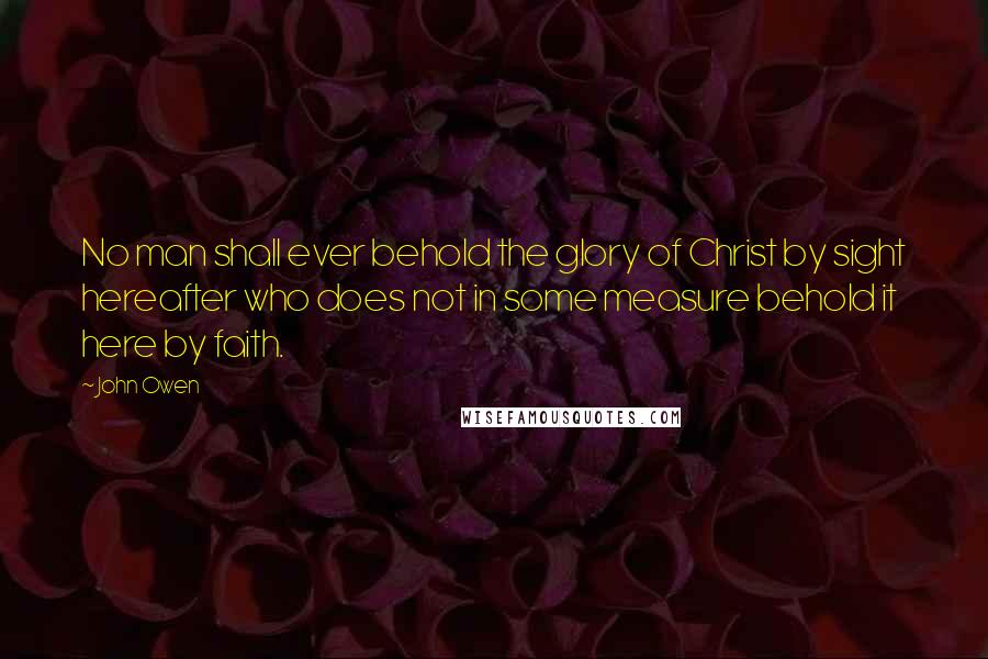 John Owen Quotes: No man shall ever behold the glory of Christ by sight hereafter who does not in some measure behold it here by faith.