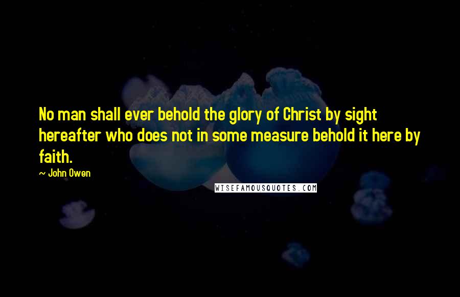 John Owen Quotes: No man shall ever behold the glory of Christ by sight hereafter who does not in some measure behold it here by faith.
