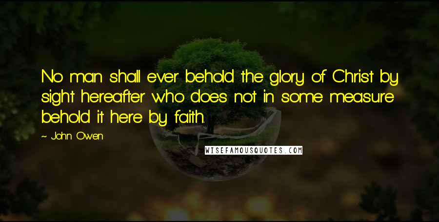 John Owen Quotes: No man shall ever behold the glory of Christ by sight hereafter who does not in some measure behold it here by faith.