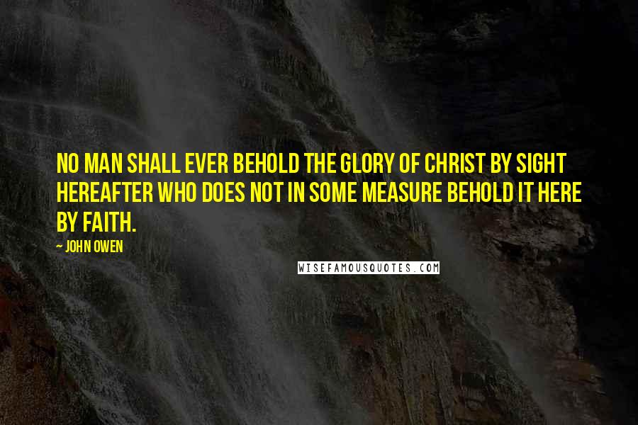 John Owen Quotes: No man shall ever behold the glory of Christ by sight hereafter who does not in some measure behold it here by faith.