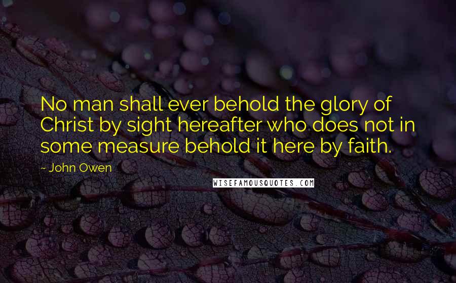 John Owen Quotes: No man shall ever behold the glory of Christ by sight hereafter who does not in some measure behold it here by faith.