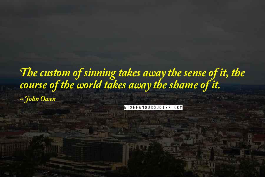 John Owen Quotes: The custom of sinning takes away the sense of it, the course of the world takes away the shame of it.