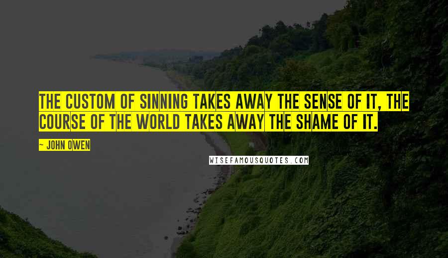 John Owen Quotes: The custom of sinning takes away the sense of it, the course of the world takes away the shame of it.