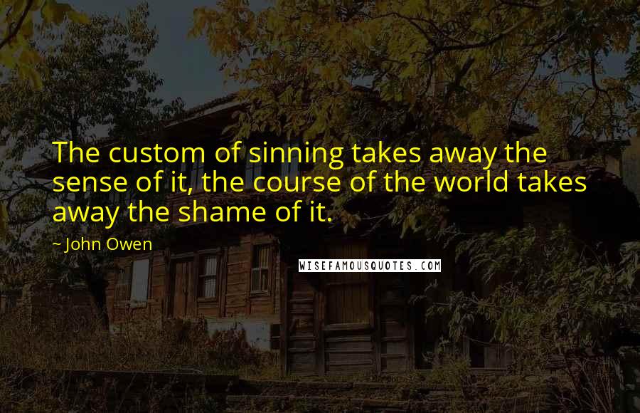 John Owen Quotes: The custom of sinning takes away the sense of it, the course of the world takes away the shame of it.