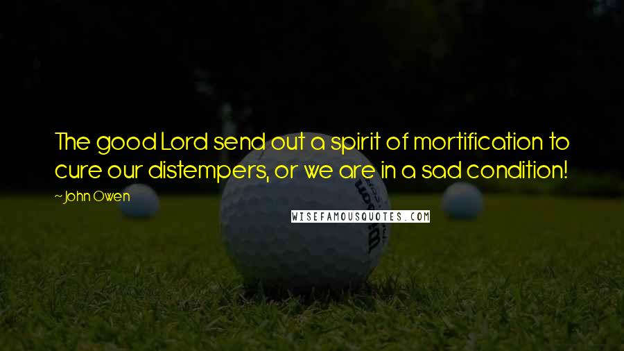 John Owen Quotes: The good Lord send out a spirit of mortification to cure our distempers, or we are in a sad condition!