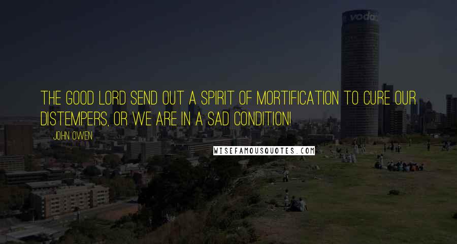 John Owen Quotes: The good Lord send out a spirit of mortification to cure our distempers, or we are in a sad condition!