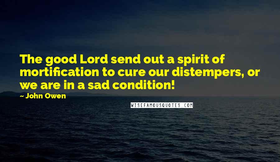 John Owen Quotes: The good Lord send out a spirit of mortification to cure our distempers, or we are in a sad condition!