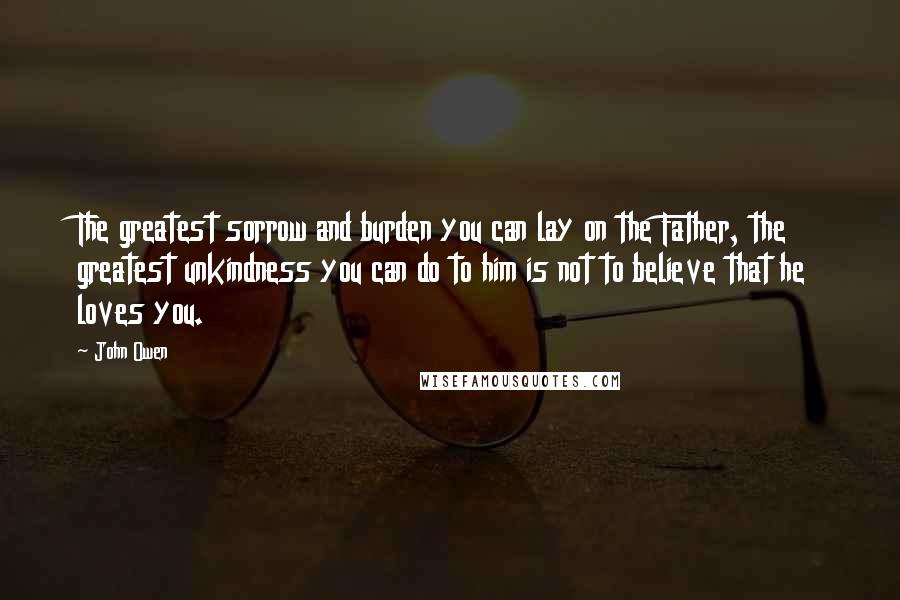John Owen Quotes: The greatest sorrow and burden you can lay on the Father, the greatest unkindness you can do to him is not to believe that he loves you.