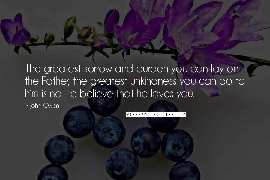 John Owen Quotes: The greatest sorrow and burden you can lay on the Father, the greatest unkindness you can do to him is not to believe that he loves you.