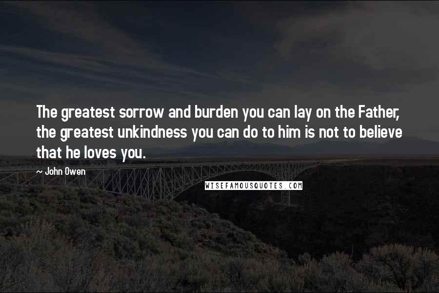 John Owen Quotes: The greatest sorrow and burden you can lay on the Father, the greatest unkindness you can do to him is not to believe that he loves you.