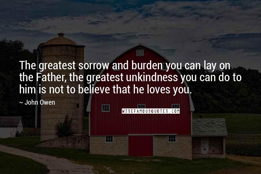 John Owen Quotes: The greatest sorrow and burden you can lay on the Father, the greatest unkindness you can do to him is not to believe that he loves you.