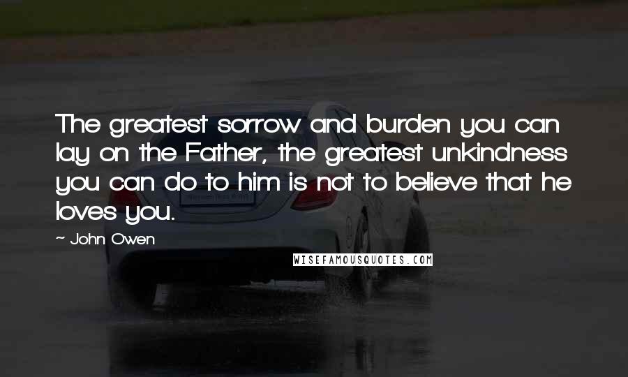 John Owen Quotes: The greatest sorrow and burden you can lay on the Father, the greatest unkindness you can do to him is not to believe that he loves you.