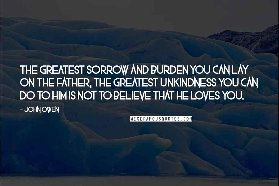 John Owen Quotes: The greatest sorrow and burden you can lay on the Father, the greatest unkindness you can do to him is not to believe that he loves you.