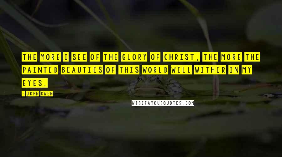 John Owen Quotes: The more I see of the glory of Christ, the more the painted beauties of this world will wither in my eyes.