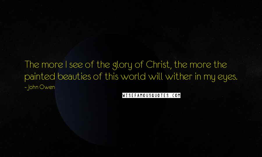 John Owen Quotes: The more I see of the glory of Christ, the more the painted beauties of this world will wither in my eyes.