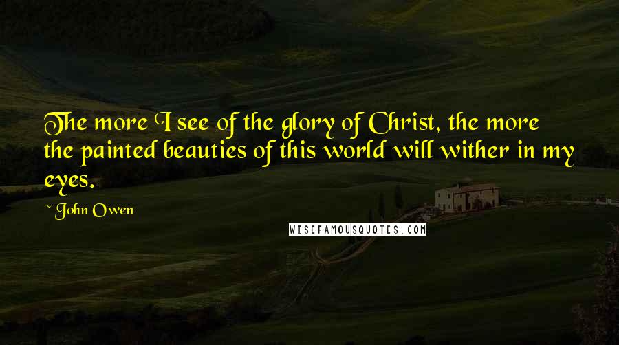 John Owen Quotes: The more I see of the glory of Christ, the more the painted beauties of this world will wither in my eyes.