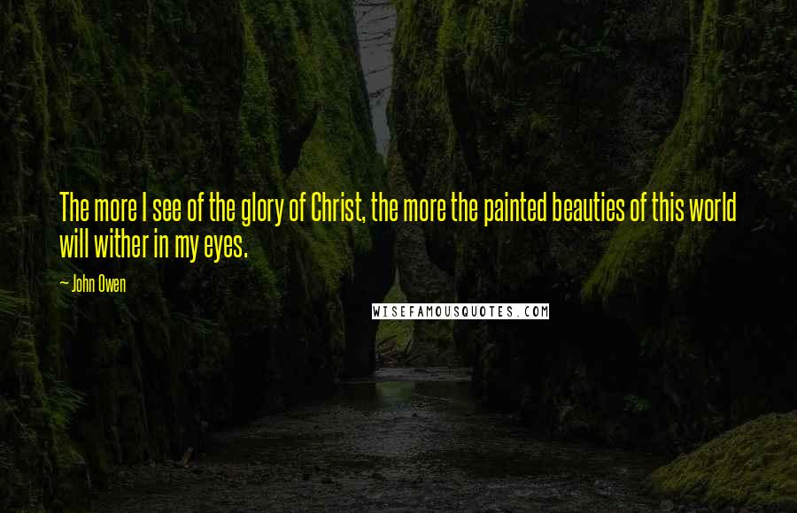 John Owen Quotes: The more I see of the glory of Christ, the more the painted beauties of this world will wither in my eyes.