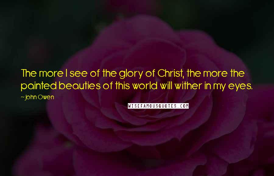 John Owen Quotes: The more I see of the glory of Christ, the more the painted beauties of this world will wither in my eyes.