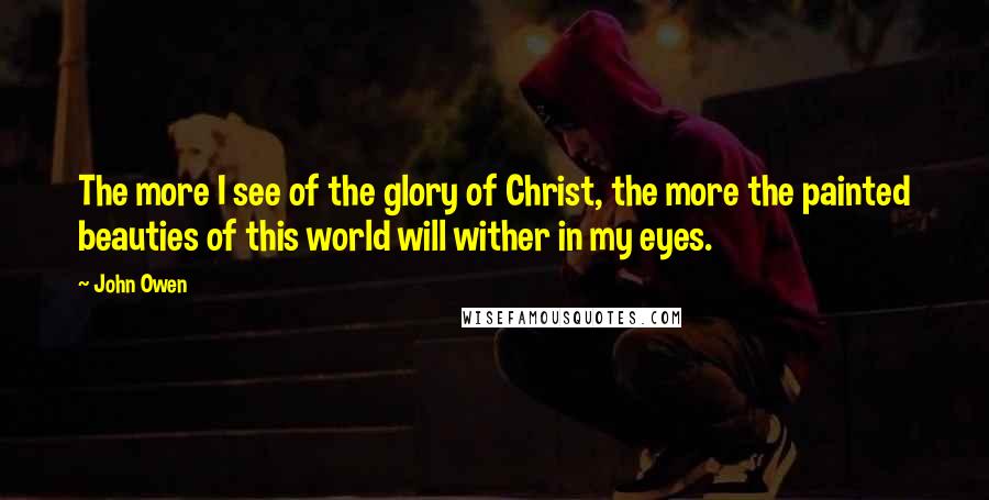 John Owen Quotes: The more I see of the glory of Christ, the more the painted beauties of this world will wither in my eyes.