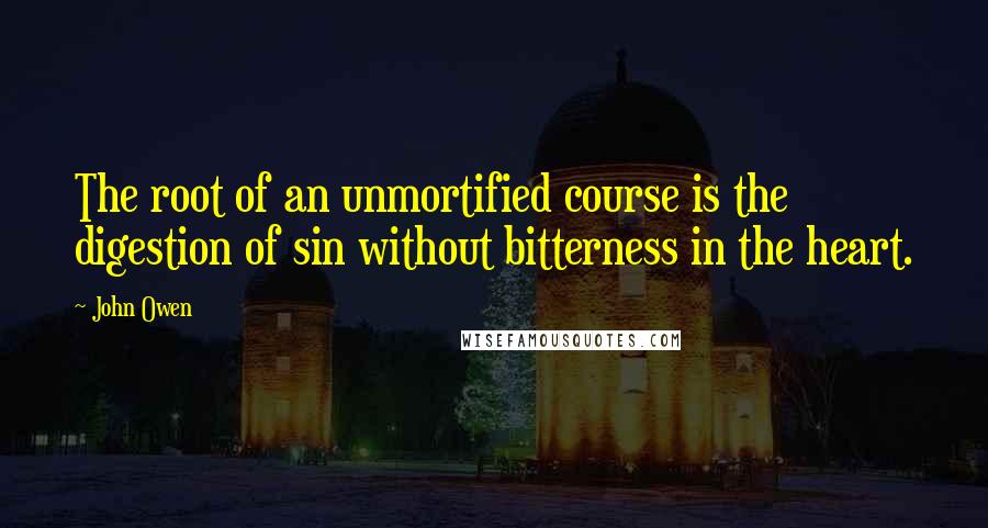 John Owen Quotes: The root of an unmortified course is the digestion of sin without bitterness in the heart.