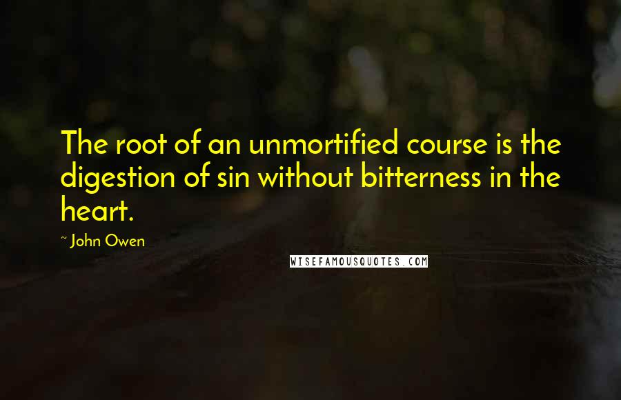 John Owen Quotes: The root of an unmortified course is the digestion of sin without bitterness in the heart.