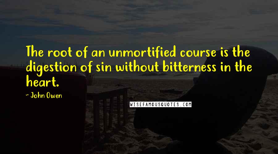 John Owen Quotes: The root of an unmortified course is the digestion of sin without bitterness in the heart.