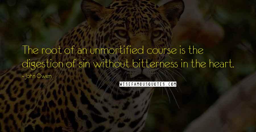 John Owen Quotes: The root of an unmortified course is the digestion of sin without bitterness in the heart.