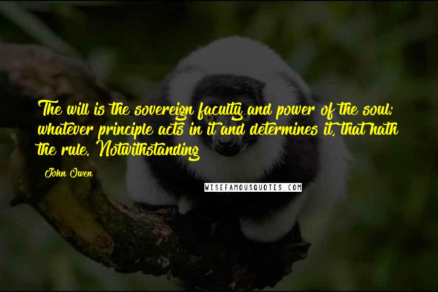 John Owen Quotes: The will is the sovereign faculty and power of the soul; whatever principle acts in it and determines it, that hath the rule. Notwithstanding