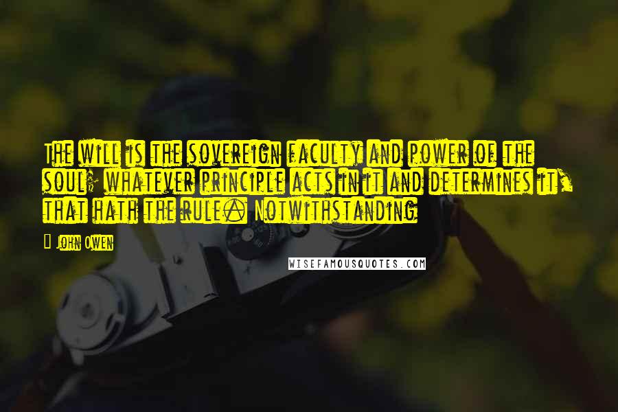 John Owen Quotes: The will is the sovereign faculty and power of the soul; whatever principle acts in it and determines it, that hath the rule. Notwithstanding