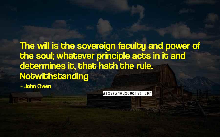 John Owen Quotes: The will is the sovereign faculty and power of the soul; whatever principle acts in it and determines it, that hath the rule. Notwithstanding