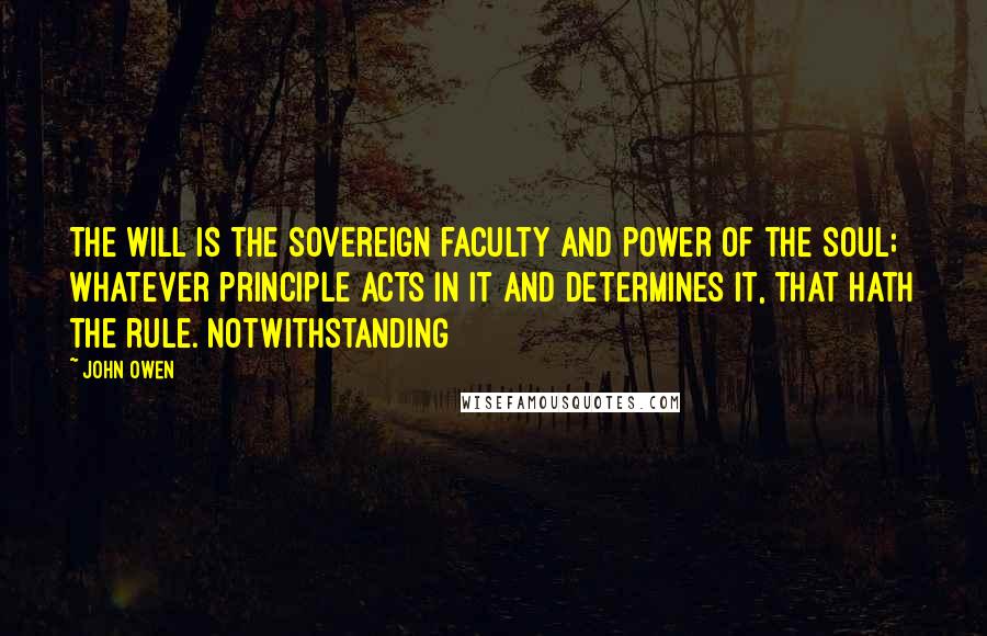 John Owen Quotes: The will is the sovereign faculty and power of the soul; whatever principle acts in it and determines it, that hath the rule. Notwithstanding
