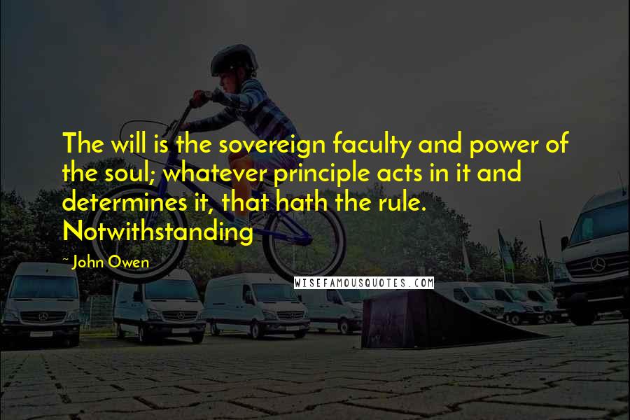 John Owen Quotes: The will is the sovereign faculty and power of the soul; whatever principle acts in it and determines it, that hath the rule. Notwithstanding