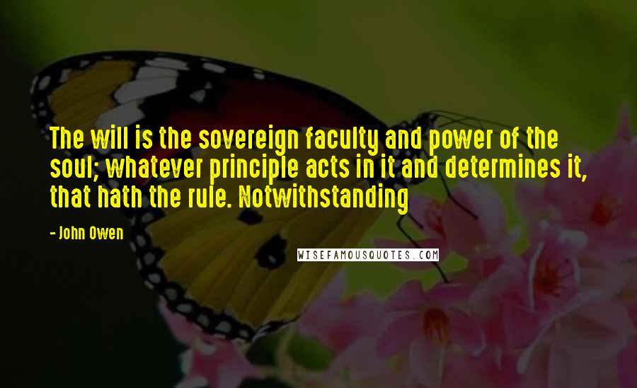John Owen Quotes: The will is the sovereign faculty and power of the soul; whatever principle acts in it and determines it, that hath the rule. Notwithstanding