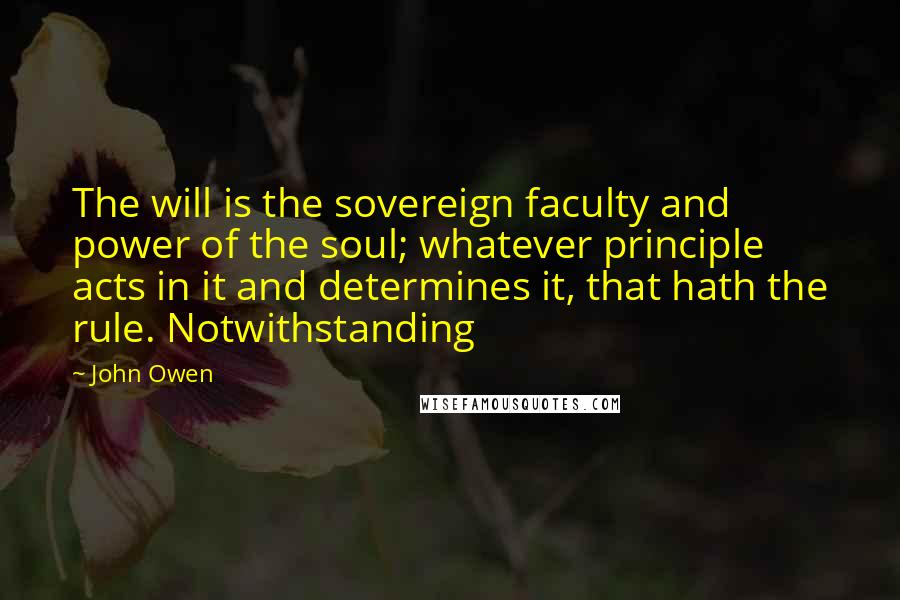 John Owen Quotes: The will is the sovereign faculty and power of the soul; whatever principle acts in it and determines it, that hath the rule. Notwithstanding