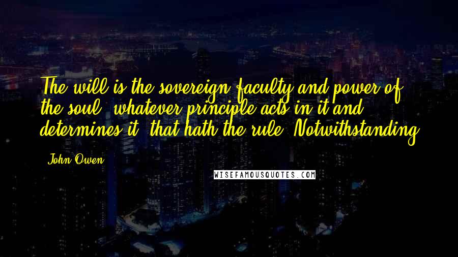 John Owen Quotes: The will is the sovereign faculty and power of the soul; whatever principle acts in it and determines it, that hath the rule. Notwithstanding