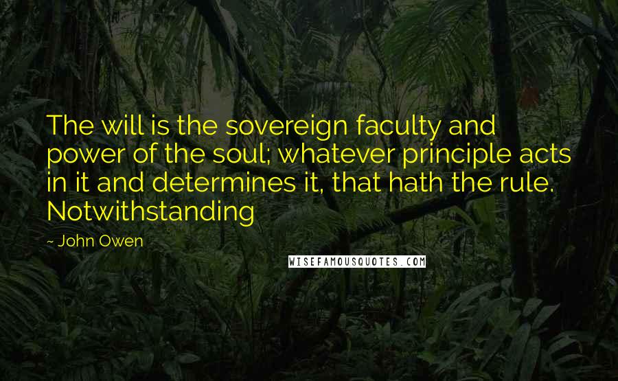 John Owen Quotes: The will is the sovereign faculty and power of the soul; whatever principle acts in it and determines it, that hath the rule. Notwithstanding