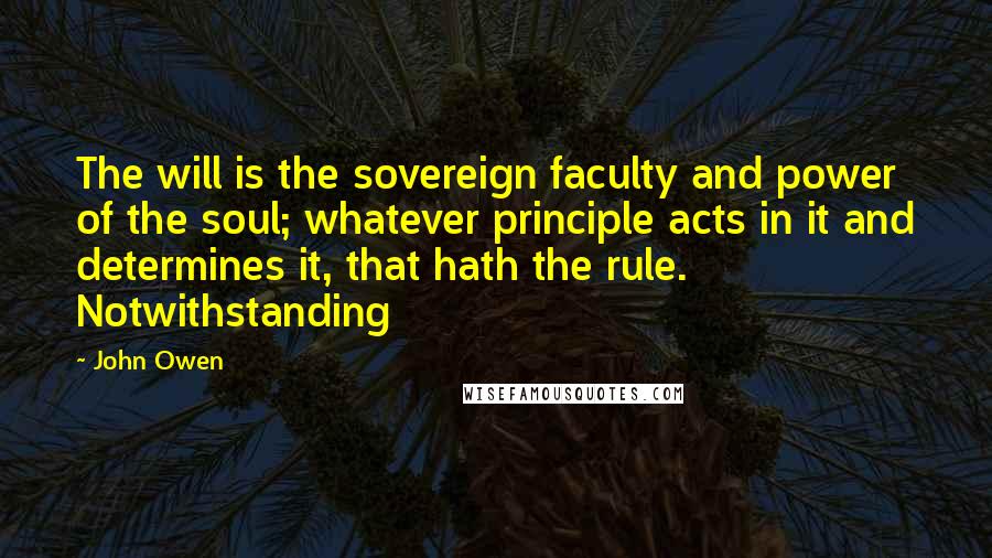 John Owen Quotes: The will is the sovereign faculty and power of the soul; whatever principle acts in it and determines it, that hath the rule. Notwithstanding