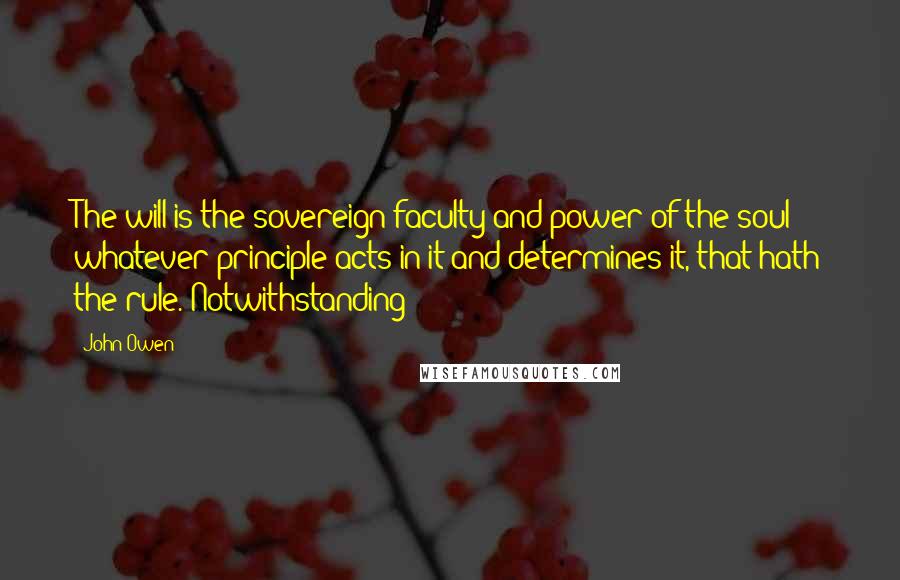 John Owen Quotes: The will is the sovereign faculty and power of the soul; whatever principle acts in it and determines it, that hath the rule. Notwithstanding