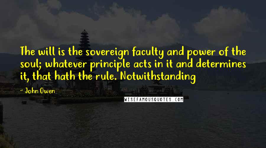 John Owen Quotes: The will is the sovereign faculty and power of the soul; whatever principle acts in it and determines it, that hath the rule. Notwithstanding