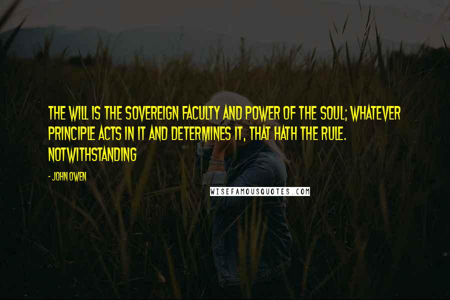 John Owen Quotes: The will is the sovereign faculty and power of the soul; whatever principle acts in it and determines it, that hath the rule. Notwithstanding