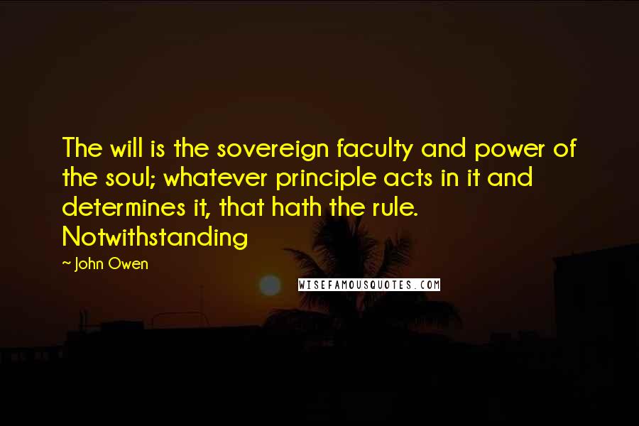 John Owen Quotes: The will is the sovereign faculty and power of the soul; whatever principle acts in it and determines it, that hath the rule. Notwithstanding