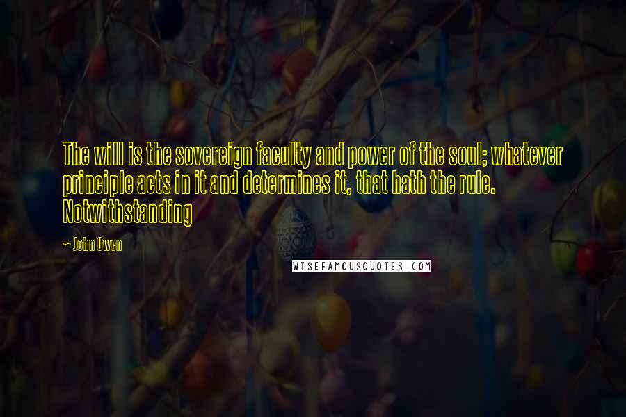 John Owen Quotes: The will is the sovereign faculty and power of the soul; whatever principle acts in it and determines it, that hath the rule. Notwithstanding