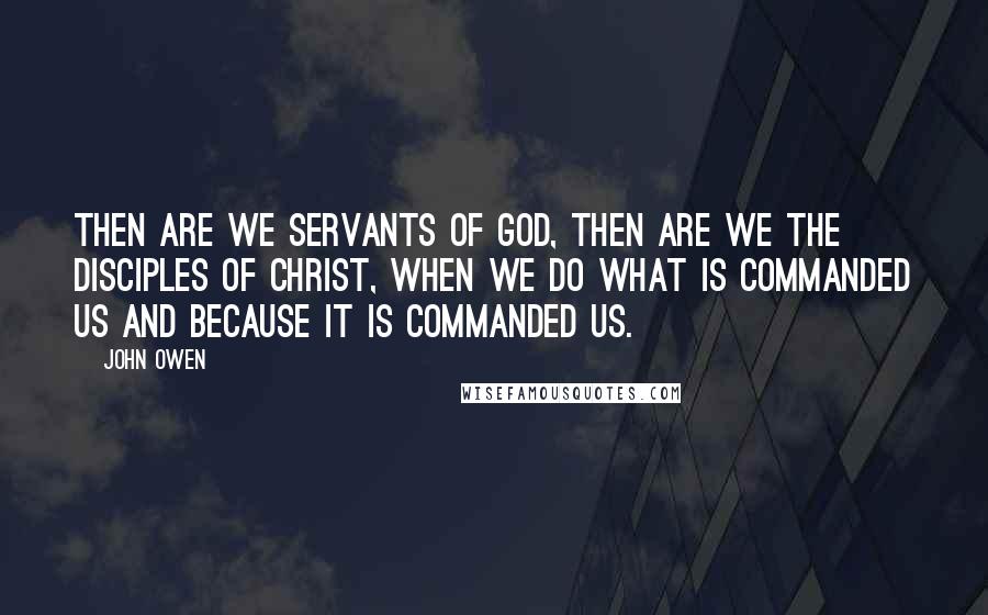 John Owen Quotes: Then are we servants of God, then are we the disciples of Christ, when we do what is commanded us and because it is commanded us.