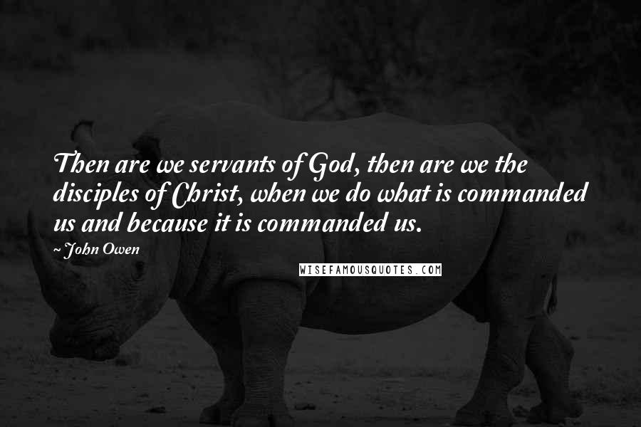 John Owen Quotes: Then are we servants of God, then are we the disciples of Christ, when we do what is commanded us and because it is commanded us.