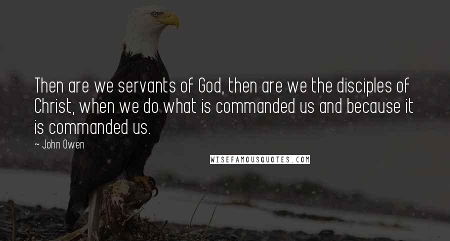 John Owen Quotes: Then are we servants of God, then are we the disciples of Christ, when we do what is commanded us and because it is commanded us.