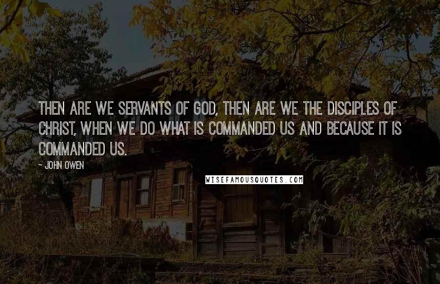John Owen Quotes: Then are we servants of God, then are we the disciples of Christ, when we do what is commanded us and because it is commanded us.