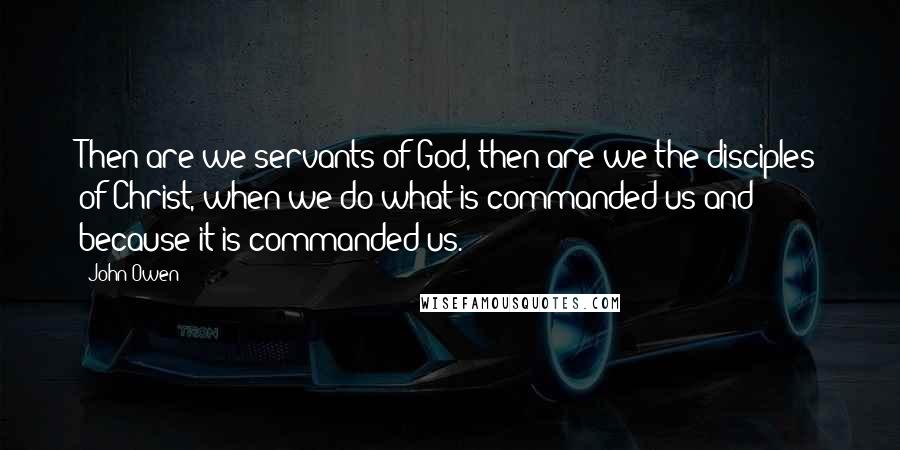 John Owen Quotes: Then are we servants of God, then are we the disciples of Christ, when we do what is commanded us and because it is commanded us.