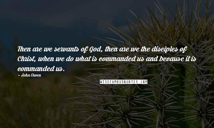 John Owen Quotes: Then are we servants of God, then are we the disciples of Christ, when we do what is commanded us and because it is commanded us.